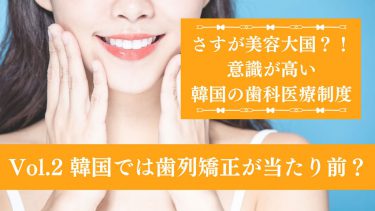 さすが美容大国？！意識が高い韓国の歯科医療制度 Vol.2 韓国では歯列矯正が当たり前？